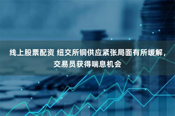 线上股票配资 纽交所铜供应紧张局面有所缓解，交易员获得喘息机会