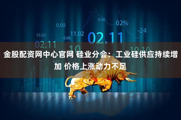 金股配资网中心官网 硅业分会：工业硅供应持续增加 价格上涨动力不足