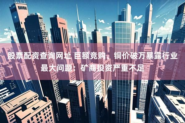 股票配资查询网址 巨额竞购、铜价破万暴露行业最大问题：矿商投资严重不足