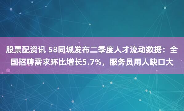 股票配资讯 58同城发布二季度人才流动数据：全国招聘需求环比增长5.7%，服务员用人缺口大