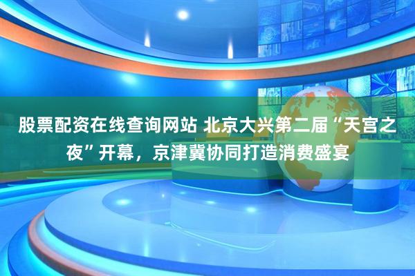 股票配资在线查询网站 北京大兴第二届“天宫之夜”开幕，京津冀协同打造消费盛宴