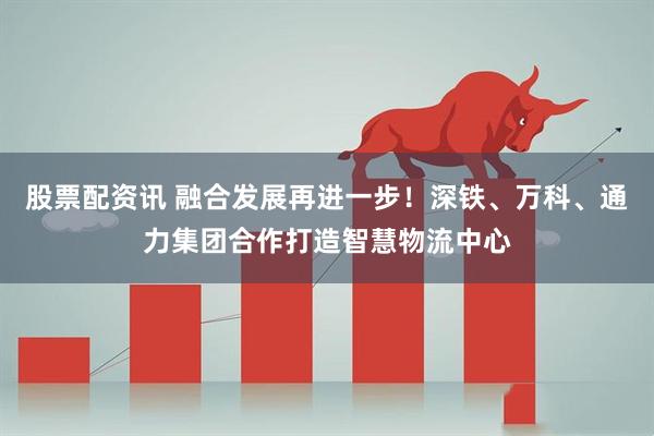 股票配资讯 融合发展再进一步！深铁、万科、通力集团合作打造智慧物流中心