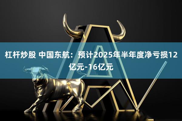 杠杆炒股 中国东航：预计2025年半年度净亏损12亿元-16亿元