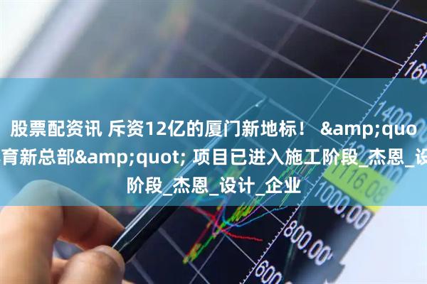 股票配资讯 斥资12亿的厦门新地标！ &quot;乔丹体育新总部&quot; 项目已进入施工阶段_杰恩_设计_企业