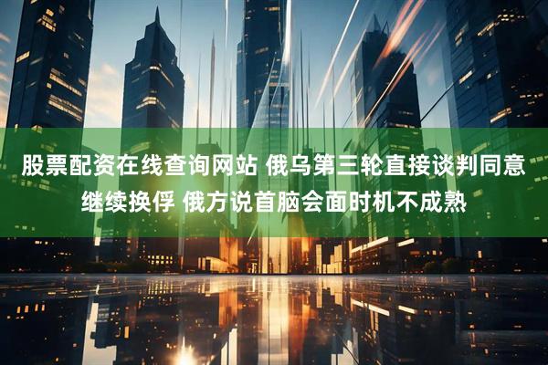 股票配资在线查询网站 俄乌第三轮直接谈判同意继续换俘 俄方说首脑会面时机不成熟