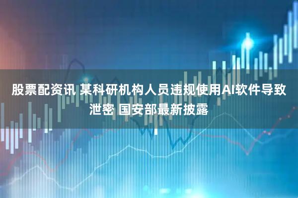 股票配资讯 某科研机构人员违规使用AI软件导致泄密 国安部最新披露
