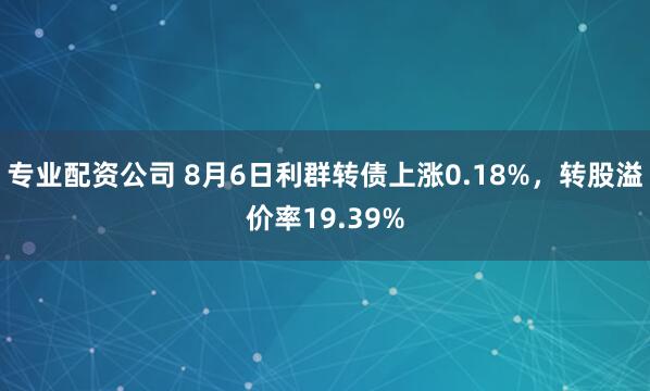 专业配资公司 8月6日利群转债上涨0.18%，转股溢价率19.39%