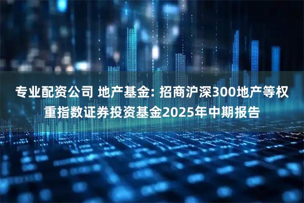 专业配资公司 地产基金: 招商沪深300地产等权重指数证券投资基金2025年中期报告
