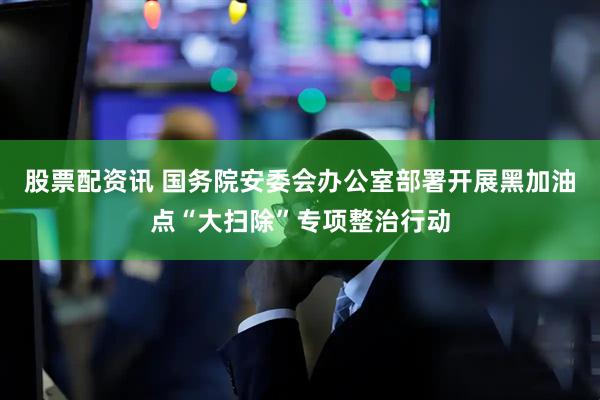 股票配资讯 国务院安委会办公室部署开展黑加油点“大扫除”专项整治行动