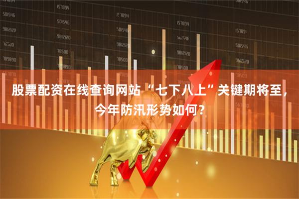 股票配资在线查询网站 “七下八上”关键期将至，今年防汛形势如何？