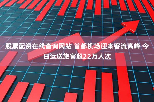 股票配资在线查询网站 首都机场迎来客流高峰 今日运送旅客超22万人次