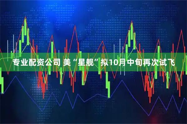 专业配资公司 美“星舰”拟10月中旬再次试飞