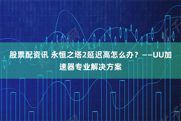 股票配资讯 永恒之塔2延迟高怎么办？——UU加速器专业解决方案