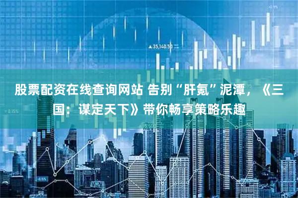 股票配资在线查询网站 告别“肝氪”泥潭，《三国：谋定天下》带你畅享策略乐趣
