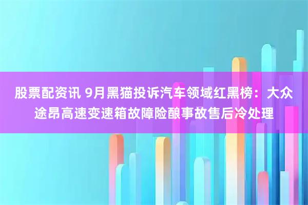 股票配资讯 9月黑猫投诉汽车领域红黑榜：大众途昂高速变速箱故障险酿事故售后冷处理