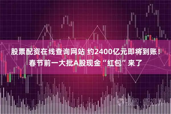 股票配资在线查询网站 约2400亿元即将到账!春节前一大批A股现金“红包”来了