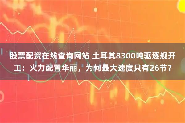 股票配资在线查询网站 土耳其8300吨驱逐舰开工：火力配置华丽，为何最大速度只有26节？