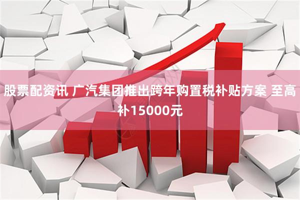 股票配资讯 广汽集团推出跨年购置税补贴方案 至高补15000元