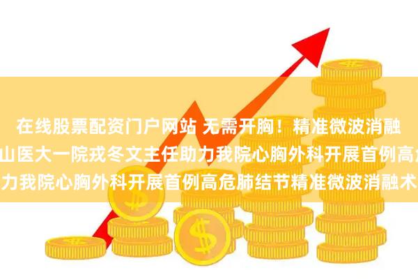 在线股票配资门户网站 无需开胸！精准微波消融术 攻克高危肺结节——山医大一院戎冬文主任助力我院心胸外科开展首例高危肺结节精准微波消融术