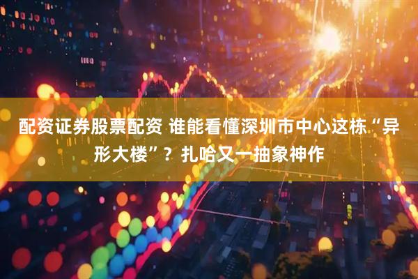 配资证券股票配资 谁能看懂深圳市中心这栋“异形大楼”？扎哈又一抽象神作