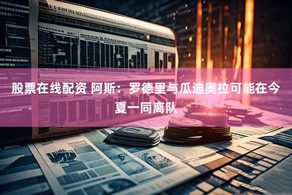 股票在线配资 阿斯：罗德里与瓜迪奥拉可能在今夏一同离队