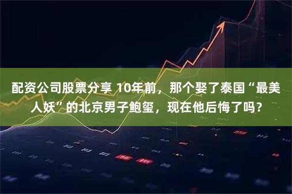 配资公司股票分享 10年前，那个娶了泰国“最美人妖”的北京男子鲍玺，现在他后悔了吗？