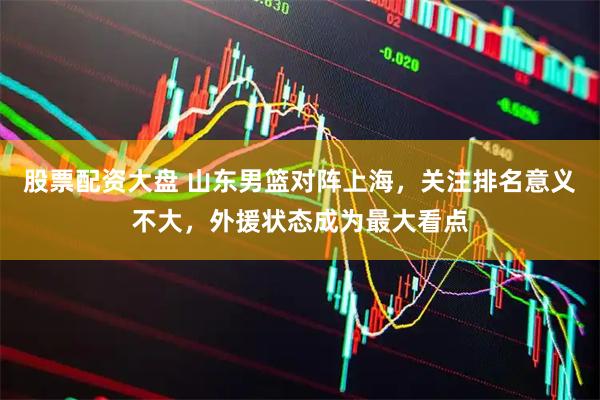 股票配资大盘 山东男篮对阵上海，关注排名意义不大，外援状态成为最大看点