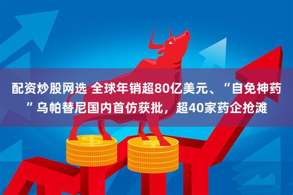 配资炒股网选 全球年销超80亿美元、“自免神药”乌帕替尼国内首仿获批，超40家药企抢滩
