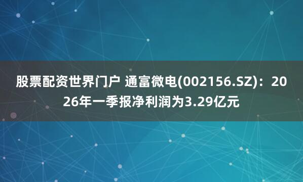 股票配资世界门户 通富微电(002156.SZ)：2026年一季报净利润为3.29亿元