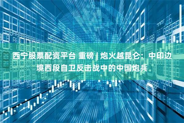 西宁股票配资平台 重磅 | 炮火越昆仑：中印边境西段自卫反击战中的中国炮兵