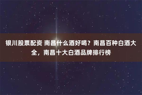 银川股票配资 南昌什么酒好喝？南昌百种白酒大全，南昌十大白酒品牌排行榜