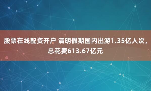 股票在线配资开户 清明假期国内出游1.35亿人次，总花费613.67亿元
