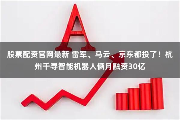 股票配资官网最新 雷军、马云、京东都投了！杭州千寻智能机器人俩月融资30亿