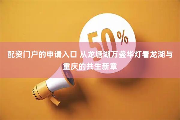 配资门户的申请入口 从龙塘湖万盏华灯看龙湖与重庆的共生新章