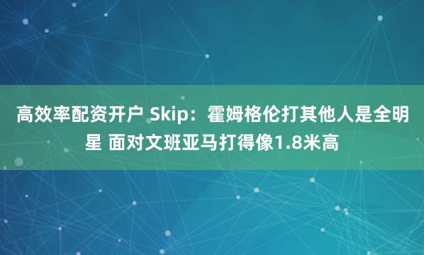 高效率配资开户 Skip:霍姆格伦打其他人是全明星 面对文班亚马打得像1.8米高