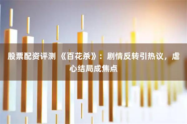 股票配资评测 《百花杀》：剧情反转引热议，虐心结局成焦点