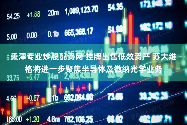 天津专业炒股配资网 挂牌出售低效资产 苏大维格将进一步聚焦半导体及微纳光学业务