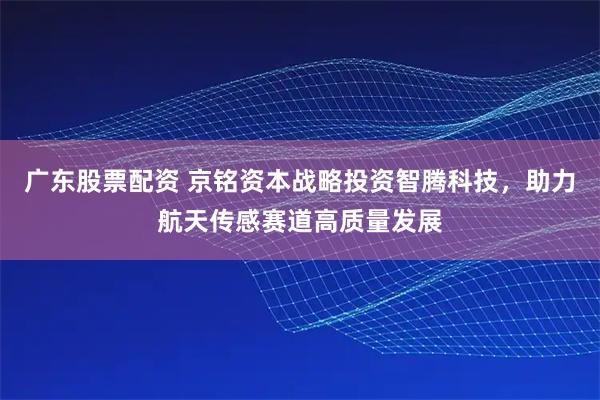 广东股票配资 京铭资本战略投资智腾科技，助力航天传感赛道高质量发展