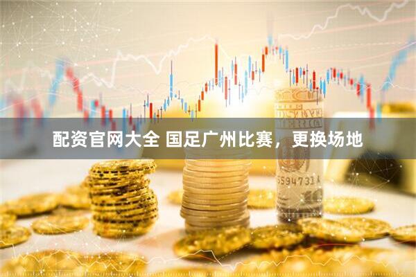 配资官网大全 国足广州比赛，更换场地
